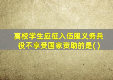 高校学生应征入伍服义务兵役不享受国家资助的是( )